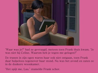 ‘ Waar was je?’ had ze gevraagd, meteen toen Frank thuis kwam. ‘Je was niet bij Celine. Waarom heb je tegen me gelogen?’ De tranen in zijn ogen waren haar ook niet ontgaan, toen Frank daar hulpeloos tegenover haar stond. Nu was het avond en zaten ze in de donkere woonkamer. ‘ Het spijt me, Lau.’ stamelde Frank schor.  