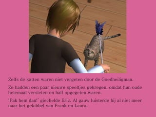 Zelfs de katten waren niet vergeten door de Goedheiligman.  Ze hadden een paar nieuwe speeltjes gekregen, omdat hun oude helemaal versleten en half opgegeten waren. ‘ Pak hem dan!’ giechelde Eric. Al gauw luisterde hij al niet meer naar het gekibbel van Frank en Laura. 