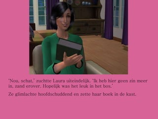 ‘ Nou, schat,’ zuchtte Laura uiteindelijk. ‘Ik heb hier geen zin meer in, zand erover. Hopelijk was het leuk in het bos.’ Ze glimlachte hoofdschuddend en zette haar boek in de kast. 