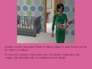 Zonder verder nog naar Frank te kijken, ging ze naar boven om bij de baby’s te kijken. O, wat een schatjes waren het ook. Die kleine vingertjes, die oogjes, die geluidjes die ze maakten in hun slaap! 