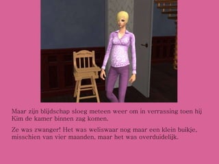 Maar zijn blijdschap sloeg meteen weer om in verrassing toen hij Kim de kamer binnen zag komen. Ze was zwanger! Het was weliswaar nog maar een klein buikje, misschien van vier maanden, maar het was overduidelijk. 