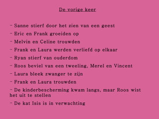 De vorige keer Sanne stierf door het zien van een geest Eric en Frank groeiden op Melvin en Celine trouwden Frank en Laura werden verliefd op elkaar Ryan stierf van ouderdom Roos beviel van een tweeling, Merel en Vincent Laura bleek zwanger te zijn Frank en Laura trouwden De kinderbescherming kwam langs, maar Roos wist het uit te stellen De kat Isis is in verwachting 