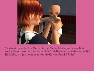‘ Bedankt man,’ lachte Melvin terug. ‘Jullie kindje kan maar beter snel geboren worden, want dan heeft Melissa een speelkameraadje! Hè Melis, wil je spelen met het kindje van Frank? Ja hè?’ 