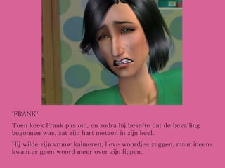 ‘ FRANK!’ Toen keek Frank pas om, en zodra hij besefte dat de bevalling begonnen was, zat zijn hart meteen in zijn keel. Hij wilde zijn vrouw kalmeren, lieve woordjes zeggen, maar ineens kwam er geen woord meer over zijn lippen. 