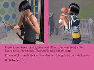 Frank kreeg het vreselijk benauwd bij het zien van de pijn die Laura moest doorstaan. Waarom duurde het zo lang? En eindelijk – eindelijk klonk er dan een luid gekrijs door de kamer. De baby was er! 