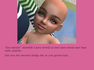 ‘ Een meisje!’ stamelde Laura terwijl ze met open mond naar haar baby staarde. Het was het mooiste kindje dat ze ooit gezien had... 