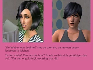 ‘ We hebben een dochter!’ riep ze toen uit, en meteen begon iedereen te juichen. ‘ Ik ben vader! Van een dochter!’ Frank voelde zich gelukkiger dan ooit. Wat een ongelofelijk ervaring was dit! 