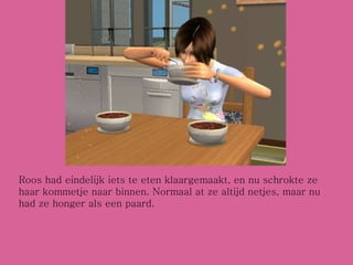 Roos had eindelijk iets te eten klaargemaakt, en nu schrokte ze haar kommetje naar binnen. Normaal at ze altijd netjes, maar nu had ze honger als een paard. 