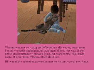 Vincent was net zo rustig en liefdevol als zijn vader, maar soms kon hij vreselijk ondeugend uit zijn ogen kijken. Het was al een echte grappenmaker – precies Ryan. En hoewel Eric vaak ruzie zocht of druk deed, Vincent bleef altijd lief. Hij was dikke vriendjes geworden met de katten, vooral met Amor. 