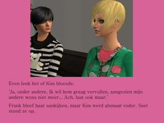 Even leek het of Kim bloosde. ‘ Ja, onder andere. Ik wil hem graag vervullen, aangezien mijn andere wens niet meer... Ach, laat ook maar.’ Frank bleef haar aankijken, maar Kim werd alsmaar roder. Snel stond ze op. 