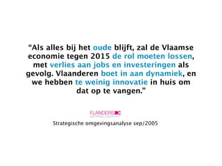 “Als alles bij het oude blijft, zal de Vlaamse
economie tegen 2015 de rol moeten lossen,
  met verlies aan jobs en investeringen als
gevolg. Vlaanderen boet in aan dynamiek, en
  we hebben te weinig innovatie in huis om
               dat op te vangen.”



       Strategische omgevingsanalyse sep/2005
 
