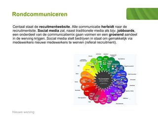 Rondcommuniceren Centaal staat de  recuitmentwebsite . Alle communicatie  herleidt  naar de recruitmentsite.  Social media  zal, naast traditionele media als bijv.  jobboards , een onderdeel van de communicatiemix gaan vormen en een  groeiend  aandeel in de werving krijgen. Social media stelt bedrijven in staat om gemakkelijk via medewerkers nieuwe medewerkers te werven (referal recruitment).  