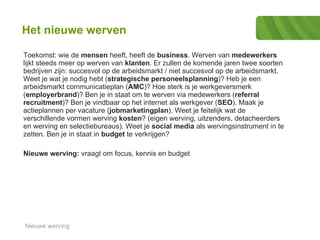 Het nieuwe werven Toekomst: wie de  mensen  heeft, heeft de  business . Werven van  medewerkers  lijkt steeds meer op werven van  klanten . Er zullen de komende jaren twee soorten bedrijven zijn: succesvol op de arbeidsmarkt / niet succesvol op de arbeidsmarkt.  Weet je wat je nodig hebt ( strategische personeelsplanning )? Heb je een arbeidsmarkt communicatieplan ( AMC )? Hoe sterk is je werkgeversmerk ( employerbrand )? Ben je in staat om te werven via medewerkers ( referral recruitment )? Ben je vindbaar op het internet als werkgever ( SEO ). Maak je actieplannen per vacature ( jobmarketingplan ). Weet je feitelijk wat de verschillende vormen werving  kosten ? (eigen werving, uitzenders, detacheerders en werving en selectiebureaus). Weet je  social media  als wervingsinstrument in te zetten. Ben je in staat in  budget  te verkrijgen?  Nieuwe werving:  vraagt om focus, kennis en budget  