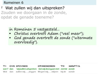 Romeinen 6
1 Wat zullen wij dan uitspreken?
Zouden we doorgaan in de zonde,
opdat de genade toeneme?
in Romeinen 5 vastgesteld...
 Christus overtreft Adam ("veel meer");
 God genade overtreft de zonde ("uitermate
overvloedig").
 