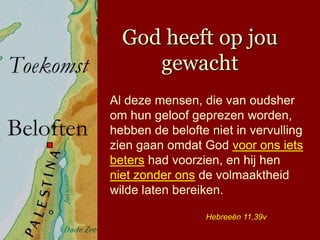 God heeft op jou
     gewacht
Al deze mensen, die van oudsher
om hun geloof geprezen worden,
hebben de belofte niet in vervulling
zien gaan omdat God voor ons iets
beters had voorzien, en hij hen
niet zonder ons de volmaaktheid
wilde laten bereiken.

                 Hebreeën 11,39v
 