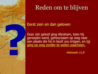 Reden om te blijven

Eerst zien en dan geloven

Door zijn geloof ging Abraham, toen hij
geroepen werd, gehoorzaam op weg naar
een plaats die hij in bezit zou krijgen, en hij
ging op weg zonder te weten waarheen.

                             Hebreeën 11,8
 