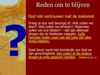 Reden om te blijven
God niet vertrouwen met de toekomst
Vraag je dus niet bezorgd af: Wat zullen we
eten?, Wat zullen we drinken?, Waarmee
zullen we ons kleden? – dat zijn allemaal
dingen die de heidenen najagen. Jullie
hemelse Vader weet wel dat jullie dat alles
nodig hebben.

Zoek liever eerst het koninkrijk van God en
zijn gerechtigheid, dan zullen al die andere
dingen je erbij gegeven worden. Matteüs 6,31 vv
 
