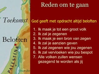 Reden om te gaan

God geeft met opdracht altijd beloften

1.   Ik maak je tot een groot volk
2.   Ik zal je zegenen
3.   Ik maak je een bron van zegen
4.   Ik zal je aanzien geven
5.   Ik zal zegenen wie jou zegenen
6.   Ik zal vervloeken wie jou bespot
7.   Alle volken zullen wensen
     gezegend te worden als jij
 