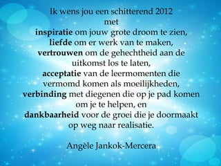Ik wens jou een schitterend 2012
                      met
   inspiratie om jouw grote droom te zien,
       liefde om er werk van te maken,
    vertrouwen om de gehechtheid aan de
             uitkomst los te laten,
     acceptatie van de leermomenten die
     vermomd komen als moeilijkheden,
verbinding met diegenen die op je pad komen
              om je te helpen, en
dankbaarheid voor de groei die je doormaakt
            op weg naar realisatie.

          Angèle Jankok-Mercera
 