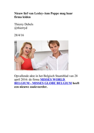 Nieuw lief van Lesley-Ann Poppe mag haar
firma leiden
Thierry Debels
@thierryd
28/4/16
Opvallende akte in het Belgisch Staatsblad van 28
april 2016: de firma MISSES WORLD
BELGIUM - MISSES GLOBE BELGIUM heeft
een nieuwe zaakvoerder.
 