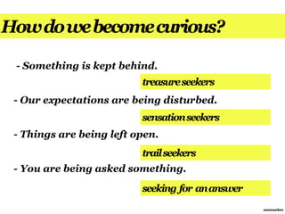 How do we become curious?

 - Something is kept behind.
                          treasure seekers
 - Our expectations are being disturbed.
                          sensation seekers
 - Things are being left open.
                          trail seekers
 - You are being asked something.
                          seeking for an answer
                                                  annemarleen
 