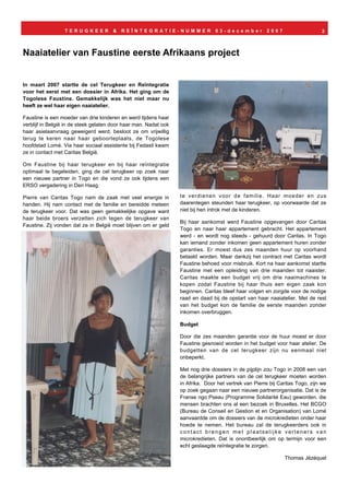 TERUGKEER           &   REÏNTEGRATIE-NUMMER                    03-december           2007                     2



Naaiatelier van Faustine eerste Afrikaans project


In maart 2007 startte de cel Terugkeer en Reïntegratie
voor het eerst met een dossier in Afrika. Het ging om de
Togolese Faustine. Gemakkelijk was het niet maar nu
heeft ze wel haar eigen naaiatelier.

Faustine is een moeder van drie kinderen en werd tijdens haar
verblijf in België in de steek gelaten door haar man. Nadat ook
haar asielaanvraag geweigerd werd, besloot ze om vrijwillig
terug te keren naar haar geboorteplaats, de Togolese
hoofdstad Lomé. Via haar sociaal assistente bij Fedasil kwam
ze in contact met Caritas België.

Om Faustine bij haar terugkeer en bij haar reïntegratie
optimaal te begeleiden, ging de cel terugkeer op zoek naar
een nieuwe partner in Togo en die vond ze ook tijdens een
ERSO vergadering in Den Haag.

Pierre van Caritas Togo nam de zaak met veel energie in           te verdienen voor de familie. Haar moeder en zus
handen. Hij nam contact met de familie en bereidde meteen         daarentegen steunden haar terugkeer, op voorwaarde dat ze
de terugkeer voor. Dat was geen gemakkelijke opgave want          niet bij hen introk met de kinderen.
haar beide broers verzetten zich tegen de terugkeer van
                                                                  Bij haar aankomst werd Faustine opgevangen door Caritas
Faustine. Zij vonden dat ze in België moet blijven om er geld
                                                                  Togo en naar haar appartement gebracht. Het appartement
                                                                  werd - en wordt nog steeds - gehuurd door Caritas. In Togo
                                                                  kan iemand zonder inkomen geen appartement huren zonder
                                                                  garanties. Er moest dus zes maanden huur op voorhand
                                                                  betaald worden. Maar dankzij het contract met Caritas wordt
                                                                  Faustine behoed voor misbruik. Kort na haar aankomst startte
                                                                  Faustine met een opleiding van drie maanden tot naaister.
                                                                  Caritas maakte een budget vrij om drie naaimachines te
                                                                  kopen zodat Faustine bij haar thuis een eigen zaak kon
                                                                  beginnen. Caritas bleef haar volgen en zorgde voor de nodige
                                                                  raad en daad bij de opstart van haar naaiatelier. Met de rest
                                                                  van het budget kon de familie de eerste maanden zonder
                                                                  inkomen overbruggen.

                                                                  Budget

                                                                  Door die zes maanden garantie voor de huur moest er door
                                                                  Faustine gesnoeid worden in het budget voor haar atelier. De
                                                                  budgetten van de cel terugkeer zijn nu eenmaal niet
                                                                  onbeperkt.

                                                                  Met nog drie dossiers in de pijplijn zou Togo in 2008 een van
                                                                  de belangrijke partners van de cel terugkeer moeten worden
                                                                  in Afrika. Door het vertrek van Pierre bij Caritas Togo, zijn we
                                                                  op zoek gegaan naar een nieuwe partnerorganisatie. Dat is de
                                                                  Franse ngo Pseau (Programme Solidarité Eau) geworden. die
                                                                  mensen brachten ons al een bezoek in Bruxelles. Het BCGO
                                                                  (Bureau de Conseil en Gestion et en Organisation) van Lomé
                                                                  aanvaardde om de dossiers van de microkredieten onder haar
                                                                  hoede te nemen. Het bureau zal de terugkeerders ook in
                                                                  contact brengen met plaatselijke verleners van
                                                                  microkredieten. Dat is onontbeerlijk om op termijn voor een
                                                                  echt geslaagde reïntegratie te zorgen.

                                                                                                               Thomas Jézéquel
 