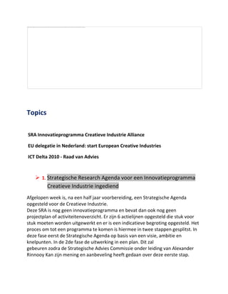 Topics<br /> <br /> SRA Innovatieprogramma Creatieve Industrie Alliance<br /> EU delegatie in Nederland: start European Creative Industries<br /> ICT Delta 2010 - Raad van Advies<br /> <br />,[object Object],Afgelopen week is, na een half jaar voorbereiding, een Strategische Agenda opgesteld voor de Creatieve Industrie.<br />Deze SRA is nog geen innovatieprogramma en bevat dan ook nog geen projectplan of activiteitenoverzicht. Er zijn 6 actielijnen opgesteld die stuk voor stuk moeten worden uitgewerkt en er is een indicatieve begroting opgesteld. Het proces om tot een programma te komen is hiermee in twee stappen gesplitst. In deze fase eerst de Strategische Agenda op basis van een visie, ambitie en knelpunten. In de 2de fase de uitwerking in een plan. Dit zal <br />gebeuren zodra de Strategische Advies Commissie onder leiding van Alexander Rinnooy Kan zijn mening en aanbeveling heeft gedaan over deze eerste stap.<br />De 2de fase is ook de fase waarin voor de leden van IIP Create een nadrukkelijke <br />betrokkenheid aan de orde is. Immers, in deze fase zijn de ambities en committering van individuele leden van belang. Ik verwacht dat er verschillende soorten betrokkenheid mogelijk zullen zijn: plannen maken voor uitvoeren van projecten, aanpassingen voorstellen  voor beleids- en stimuleringsinstrumenten, kennisopbouw, educatie, internationale samenwerking en lobby voor de rol van Chief Creative Officer.<br />Alhoewel het focusgebied van IIP/Create slechts een deel is van de focus van het <br />toekomstige Innovatieprogramma, zijn er goede mogelijkheden om, met steun van de overheid, mee te werken aan een vergroting van onze bedrijvigheid.<br />Eerste stap is nu een positief advies van de SAC te krijgen.<br />De complete SRA voor het Innovatieprogramma Creatieve Industrie is te downloaden van onze site www.iipcreate.com<br />,[object Object],Op 4 en 5 februari vond een conference plaats in pakhuis de Zwijger met als onderwerp de kick-off van een European Creative Industries Alliance. IIP/Create was samen met de gemeente Amsterdam, het European Design Centre uit Eindhoven en de BNO, de gastheer van deze top. Geopend door burgemeester Cohen en afgesloten door wethouder Gehrels, heeft de top een ‘declaration of Amsterdam’ opgeleverd waarin de deelnemers zich uitspreken voor een pan-Europees netwerk van clusters van de Creatieve Industrie. Te beginnen bij de leidende regio’s zoals Nederland. Voor IIP/Create leden betekent dit dat er in de loop van dit jaar en in de komende jaren extra mogelijkheden komen om zich internationaal te kunnen ontwikkelen, partners te vinden en nieuwe markten aan te boren.<br />Met onze partner PICNIC hebben we voor publiciteit kunnen zorgen.  <br />Hier is de tekst van http://www.picnicnetwork.org/page/72811/en :<br />It's no secret that we see Amsterdam as a hub of creative activity, but what about the rest of Europe? What kind of policies can be put in place to stimulate the growth and influence of the creative industries throughout the EU? How can cultural diversity in this sector be used as a competitive advantage?<br />On 4-5 February, experts and industry representatives from across the EU gathered in Amsterdam to tackle these questions and more.<br />EU Flag.jpg -<br />Image courtesy of Giampaolo Squarcina under Creative Commons license<br />This workshop was organized by the European Commission and hosted the City of Amsterdam, the European Design Centre, the Association of Dutch Designers and IIP Create. It resulted in a declaration to address key issues, including the suggestion to develop a quot;
European Creative Industries Alliance.quot;
 <br />The declaration identified challenges and made suggestions for the progress of the creative sector in Europe:<br />·       How can we better (financially) support entrepreneurship and growth? <br />·       How can Europe's cultural diversity be used as an asset? <br />·       What new policies can help us take full advantage of Europe's talents? <br />·       How can we better cooperate across borders in the EU? <br />·       How do innovations and inspiration from this sector impact other industries? <br />Geleyn Meijer of IIP Create summed up their achievements: <br />quot;
Amsterdam has demonstrated its position as a place where creative minds, entrepreneurship and collaboration come together. Besides acting as the gateway to the Netherlands, Amsterdam will take on the role of forerunner in the European Creative Industries Alliance. Together with the support our sector gets from the national programmes, the Alliance will further help to grow our industry.quot;
<br />You can learn more about this initiative at the http://85.92.129.90/~workshop/Europe Innova website or read the complete declaration at the workshop website<br /> <br />,[object Object],Op 18 maart 2010 organiseert ICTRegie het ICT Deltacongres in het WTC te Rotterdam, voor meer informatie zie www.ictdelta2010.nl<br />IIP Create heeft het volgende programma:<br />1.     Raad van Adviesvergadering van 9.00 – 10.00 uur<br />2.     Sessie ‘Diensteninnovatie en ICT’ van 10.00 – 11.00 uur<br />3.     Sessie ‘De waarde van Creatie’ van 11.00 – 12.00 uur<br />4.     Sessie ‘Ways of working’ van 14.00 – 15.00 uur<br />5.     Demo eiland: de hele dag door worden demo’s gehouden. Daarbij wordt een        ‘eiland’ van IIP Create demo’s  beoogd met bijdragen van diverse partners.<br />  <br />Geleyn Meijer<br />Directeur IIP Create<br />