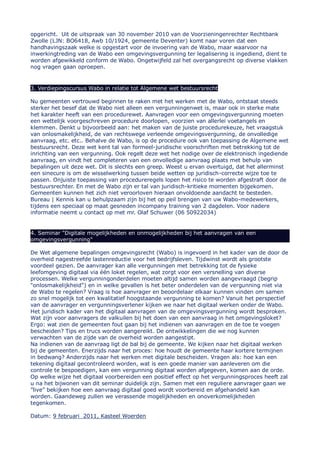 opgericht. Uit de uitspraak van 30 november 2010 van de Voorzieningenrechter Rechtbank
Zwolle (LJN: BO6418, Awb 10/1924, gemeente Deventer) komt naar voren dat een
handhavingszaak welke is opgestart voor de invoering van de Wabo, maar waarvoor na
inwerkingtreding van de Wabo een omgevingsvergunning ter legalisering is ingediend, dient te
worden afgewikkeld conform de Wabo. Ongetwijfeld zal het overgangsrecht op diverse vlakken
nog vragen gaan oproepen.


3. Verdiepingscursus Wabo in relatie tot Algemene wet bestuursrecht

Nu gemeenten vertrouwd beginnen te raken met het werken met de Wabo, ontstaat steeds
sterker het besef dat de Wabo niet alleen een vergunningenwet is, maar ook in sterke mate
het karakter heeft van een procedurewet. Aanvragen voor een omgevingsvergunning moeten
een wettelijk voorgeschreven procedure doorlopen, voorzien van allerlei voetangels en
klemmen. Denkt u bijvoorbeeld aan: het maken van de juiste procedurekeuze, het vraagstuk
van onlosmakelijkheid, de van rechtswege verleende omgevingsvergunning, de onvolledige
aanvraag, etc. etc.. Behalve de Wabo, is op de procedure ook van toepassing de Algemene wet
bestuursrecht. Deze wet kent tal van formeel-juridische voorschriften met betrekking tot de
inrichting van een vergunning. Ook regelt deze wet het nodige over de elektronisch ingediende
aanvraag, en vindt het completeren van een onvolledige aanvraag plaats met behulp van
bepalingen uit deze wet. Dit is slechts een greep. Weest u ervan overtuigd, dat het allerminst
een sinecure is om de wisselwerking tussen beide wetten op juridisch-correcte wijze toe te
passen. Onjuiste toepassing van procedureregels lopen het risico te worden afgestraft door de
bestuursrechter. En met de Wabo zijn er tal van juridisch-kritieke momenten bijgekomen.
Gemeenten kunnen het zich niet veroorloven hieraan onvoldoende aandacht te besteden.
Bureau | Kennis kan u behulpzaam zijn bij het op peil brengen van uw Wabo-medewerkers,
tijdens een speciaal op maat gesneden incompany training van 2 dagdelen. Voor nadere
informatie neemt u contact op met mr. Olaf Schuwer (06 50922034)


4. Seminar "Digitale mogelijkheden en onmogelijkheden bij het aanvragen van een
omgevingsvergunning"

De Wet algemene bepalingen omgevingsrecht (Wabo) is ingevoerd in het kader van de door de
overheid nagestreefde lastenreductie voor het bedrijfsleven. Tijdwinst wordt als grootste
voordeel gezien. De aanvrager kan alle vergunningen met betrekking tot de fysieke
leefomgeving digitaal via één loket regelen, wat zorgt voor een versnelling van diverse
processen. Welke vergunningonderdelen moeten altijd samen worden aangevraagd (begrip
"onlosmakelijkheid") en in welke gevallen is het beter onderdelen van de vergunning niet via
de Wabo te regelen? Vraag is hoe aanvrager en beoordelaar elkaar kunnen vinden om samen
zo snel mogelijk tot een kwalitatief hoogstaande vergunning te komen? Vanuit het perspectief
van de aanvrager en vergunningsverlener kijken we naar het digitaal werken onder de Wabo.
Het juridisch kader van het digitaal aanvragen van de omgevingsvergunning wordt besproken.
Wat zijn voor aanvragers de valkuilen bij het doen van een aanvraag in het omgevingsloket?
Ergo: wat zien de gemeenten fout gaan bij het indienen van aanvragen en de toe te voegen
bescheiden? Tips en trucs worden aangereikt. De ontwikkelingen die we nog kunnen
verwachten van de zijde van de overheid worden aangestipt.
Na indienen van de aanvraag ligt de bal bij de gemeente. We kijken naar het digitaal werken
bij de gemeenten. Enerzijds naar het proces: hoe houdt de gemeente haar kortere termijnen
in bedwang? Anderzijds naar het werken met digitale bescheiden. Vragen als: hoe kan een
tekening digitaal gecontroleerd worden, wat is een goede manier van aanleveren om die
controle te bespoedigen, kan een vergunning digitaal worden afgegeven, komen aan de orde.
Op welke wijze het digitaal voorbereiden een positief effect op het vergunningsproces heeft zal
u na het bijwonen van dit seminar duidelijk zijn. Samen met een reguliere aanvrager gaan we
”live” bekijken hoe een aanvraag digitaal goed wordt voorbereid en afgehandeld kan
worden. Gaandeweg zullen we verassende mogelijkheden en onoverkomelijkheden
tegenkomen.

Datum: 9 februari 2011, Kasteel Woerden
 