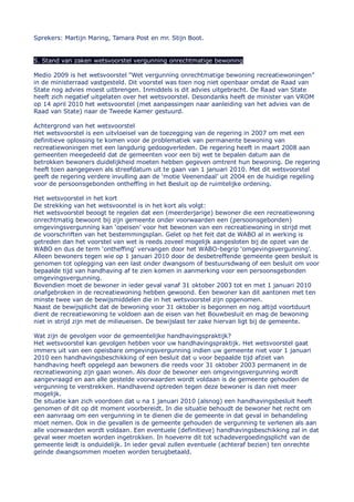 Sprekers: Martijn Maring, Tamara Post en mr. Stijn Boot.


5. Stand van zaken wetsvoorstel vergunning onrechtmatige bewoning

Medio 2009 is het wetsvoorstel “Wet vergunning onrechtmatige bewoning recreatiewoningen”
in de ministerraad vastgesteld. Dit voorstel was toen nog niet openbaar omdat de Raad van
State nog advies moest uitbrengen. Inmiddels is dit advies uitgebracht. De Raad van State
heeft zich negatief uitgelaten over het wetsvoorstel. Desondanks heeft de minister van VROM
op 14 april 2010 het wetsvoorstel (met aanpassingen naar aanleiding van het advies van de
Raad van State) naar de Tweede Kamer gestuurd.

Achtergrond van het wetsvoorstel
Het wetsvoorstel is een uitvloeisel van de toezegging van de regering in 2007 om met een
definitieve oplossing te komen voor de problematiek van permanente bewoning van
recreatiewoningen met een langdurig gedoogverleden. De regering heeft in maart 2008 aan
gemeenten meegedeeld dat de gemeenten voor een bij wet te bepalen datum aan de
betrokken bewoners duidelijkheid moeten hebben gegeven omtrent hun bewoning. De regering
heeft toen aangegeven als streefdatum uit te gaan van 1 januari 2010. Met dit wetsvoorstel
geeft de regering verdere invulling aan de „motie Veenendaal‟ uit 2004 en de huidige regeling
voor de persoonsgebonden ontheffing in het Besluit op de ruimtelijke ordening.

Het wetsvoorstel in het kort
De strekking van het wetsvoorstel is in het kort als volgt:
Het wetsvoorstel beoogt te regelen dat een (meerderjarige) bewoner die een recreatiewoning
onrechtmatig bewoont bij zijn gemeente onder voorwaarden een (persoonsgebonden)
omgevingsvergunning kan „opeisen‟ voor het bewonen van een recreatiewoning in strijd met
de voorschriften van het bestemmingsplan. Gelet op het feit dat de WABO al in werking is
getreden dan het voorstel van wet is reeds zoveel mogelijk aangesloten bij de opzet van de
WABO en dus de term „ontheffing‟ vervangen door het WABO-begrip „omgevingsvergunning‟.
Alleen bewoners tegen wie op 1 januari 2010 door de desbetreffende gemeente geen besluit is
genomen tot oplegging van een last onder dwangsom of bestuursdwang of een besluit om voor
bepaalde tijd van handhaving af te zien komen in aanmerking voor een persoonsgebonden
omgevingsvergunning.
Bovendien moet de bewoner in ieder geval vanaf 31 oktober 2003 tot en met 1 januari 2010
onafgebroken in de recreatiewoning hebben gewoond. Een bewoner kan dit aantonen met ten
minste twee van de bewijsmiddelen die in het wetsvoorstel zijn opgenomen.
Naast de bewijsplicht dat de bewoning voor 31 oktober is begonnen en nog altijd voortduurt
dient de recreatiewoning te voldoen aan de eisen van het Bouwbesluit en mag de bewoning
niet in strijd zijn met de milieueisen. De bewijslast ter zake hiervan ligt bij de gemeente.

Wat zijn de gevolgen voor de gemeentelijke handhavingspraktijk?
Het wetsvoorstel kan gevolgen hebben voor uw handhavingspraktijk. Het wetsvoorstel gaat
immers uit van een opeisbare omgevingsvergunning indien uw gemeente niet voor 1 januari
2010 een handhavingsbeschikking of een besluit dat u voor bepaalde tijd afziet van
handhaving heeft opgelegd aan bewoners die reeds voor 31 oktober 2003 permanent in de
recreatiewoning zijn gaan wonen. Als door de bewoner een omgevingsvergunning wordt
aangevraagd en aan alle gestelde voorwaarden wordt voldaan is de gemeente gehouden de
vergunning te verstrekken. Handhavend optreden tegen deze bewoner is dan niet meer
mogelijk.
De situatie kan zich voordoen dat u na 1 januari 2010 (alsnog) een handhavingsbesluit heeft
genomen of dit op dit moment voorbereidt. In die situatie behoudt de bewoner het recht om
een aanvraag om een vergunning in te dienen die de gemeente in dat geval in behandeling
moet nemen. Ook in die gevallen is de gemeente gehouden de vergunning te verlenen als aan
alle voorwaarden wordt voldaan. Een eventuele (definitieve) handhavingsbeschikking zal in dat
geval weer moeten worden ingetrokken. In hoeverre dit tot schadevergoedingsplicht van de
gemeente leidt is onduidelijk. In ieder geval zullen eventuele (achteraf bezien) ten onrechte
geïnde dwangsommen moeten worden terugbetaald.
 