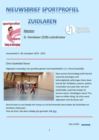 1
nieuwsbrief nr. 06 schooljaar 2018 - 2019
Clinic basketbal Donar
Afgelopen maandag is de sportklas gestart met basketballen o.l.v. Gerard Ijsseldijk.
Deze eerste clinicmiddag heeft Gerard
vooral de leerlingen veel
behendigheids oefeningen laten doen
met de bal. Dribbelen, passen, doelen.
Tussendoor een paar keer een kort
wedstrijdje, waarmee prijsjes te
winnen waren. Gelukkigen waren Tim,
Swen en Milan Aling. De clinic werd
afgesloten met de Donar yell
Gerard weet nu een beetje het niveau en zal de komende twee weken de technieken en
tactieken uitbouwen.
Voor de foto’s die deze middag zijn gemaakt: klik hier.
Mentor:
G. Veneboer (Z2B) coördinator
lees verder
 