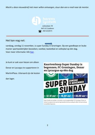 2
Mocht u deze nieuwsbrief niet meer willen ontvangen, stuur dan een e-mail naar de mentor.
Julianalaan 78
9471 EC Zuidlaren
050-3210571
Het kan nog net:
vandaag, zondag 11 november, is super Sunday in Groningen. Op een goedkope en leuke
manier sportwedstrijden bezoeken; voetbal, basketbal en volleybal op één dag.
Voor meer informatie: klik hier.
Je kunt er ook voor kiezen om alleen
Donar en Lycurgus te supporteren in
MartiniPlaza. Uiteraard zijn de kosten
dan lager.
 