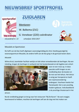 nieuwsbrief nr. 13 schooljaar 2016-2017
Mozaïek en Sportvision
De helft van de klas heeft afgelopen woensdagmiddag de clinic Voeding gevolgd bij
woonzorgcentrum Mozaïek, de andere helft van de klas ging in de gymzaal testen doen.
Mozaïek
Wilma Kruit, teamleider facilitair welzijn en kok Johan verwelkomden de leerlingen. Na een
inleiding, kregen de leerlingen in verband met het keukenbezoek en de hygiëne een schort
voor en een muts op. In deze
speciale outfit kregen ze een
rondleiding door de keuken en
de rest van het tehuis. Het tehuis
is vorig jaar heropend en heeft
een naamsverandering
ondergaan. Voorheen heette het
Tienelswold. Het is een prachtig,
modern gebouw. Indrukwekkend
is de prachtige theaterzaal in het
atrium.
Na de rondleiding gingen ze terug naar het restaurant “Bij De Buren”. Na wat vraagjes
beantwoord te hebben, mochten de leerlingen zelf aan de slag met het maken van
Mentoren:
W. Balkema (Z1C)
G. Veneboer (Z2D) coördinator
 