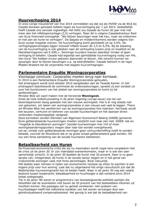 Huurverhoging 2014 
In onze vorige nieuwsbrief van mei 2014 vermeldden wij dat wij als HVOW via de WLS bij 
Casade bezwaar gemaakt hebben tegen de huurverhoging per 1 juli 2014. Gedeeltelijk 
heeft Casade ons verzoek ingewilligd. Het liefst zou Casade de huren dit jaar met niet 
meer dan het inflatiepercentage (2,5) verhogen. Maar dit is volgens Casadedirecteur Roel 
van Gurp financieel onmogelijk. “We blijven bezuinigen waar het kan, maar we ontkomen 
er niet aan de huren te verhogen”. De laagste en middeninkomens worden volgens Van 
Gurp zoveel mogelijk ontzien. De huurverhoging komt gemiddeld uit op 3,4%. De 
verhogingspercentages liggen inclusief inflatie tussen de 3,5 en 6,5%. Bij de bepaling 
van de huurverhoging is ook gekeken naar de verhouding tussen prijs en kwaliteit en de 
liberaliseringgrens van € 699,=. Sommige huurders hoeven daardoor minder of geen 
verhoging te betalen. Casade had eigenlijk een gemiddelde huurverhoging nodig van 4%. 
Van Gurp “We hebben ervoor gekozen daaronder te blijven. Het verschil kunnen we 
opvangen door te blijven bezuinigen o.a. op bedrijfslasten. Casade behoort in de regio 
Midden-Brabant tot de corporaties met laagste huurverhogingen. 
Parlementaire Enquête Woningcorporaties 
Voorlopige conclusie: Corporaties moeten terug naar kerntaak. 
In 2014 is een Parlementaire Enquête Woningcorporaties gehouden. 
Het eindrapport wordt eind oktober 2014 aangeboden aan de Tweede Kamer. In het 
eindrapport beantwoordt de commissie de onderzoeksvragen, spreekt zij een oordeel uit 
over het functioneren van het stelsel van woningcorporaties en komt zij tot 
aanbevelingen. 
Minister Blok wil vaart maken met de herziende Woningwet. 
Sinds de nota Volkshuisvesting in de jaren negentig (vorige eeuw) zijn tal van 
bewindspersonen bezig geweest met een nieuwe woningwet. Het is er nog steeds niet 
van gekomen, om taken van woningcorporaties in een nieuwe wet vast te leggen. Thans 
wil Minister Blok het werkterrein van de woningcorporaties fors inperken. Kerntaak wordt 
het bouwen, verhuren en beheren van sociale huurwoningen en het daaraan direct 
verbonden maatschappelijk vastgoed. 
Deze kerntaken worden Diensten van Algemeen Economisch Belang (DAEB) genoemd. 
Dure geliberaliseerde huurwoningen moeten verplicht over naar een niet -DAEB- tak en 
"mogelijk te liberaliseren woningen” (sociale huurwoningen met 143 of meer 
woningwaarderingspunten) mogen daar naar toe worden overgeheveld. 
Let op: omdat voor geliberaliseerde woningen geen verhuurderheffing hoeft te worden 
betaald, voorziet de Woonbond dat er op grote schaal geliberaliseerd gaat worden. Dit 
zou een forse aantasting van de sociale huursector betekenen. 
Betaalbaarheid van Huren 
De financieel-economische crisis die wij nu meemaken wordt nogal eens vergeleken met 
de crisis uit de jaren 30. Er zijn inderdaad overeenkomsten, maar er is ook een zeer 
opmerkelijk verschil. In de jaren 30 daalden de huren met 20 procent. Daar is nu geen 
sprake van. Integendeel, de huren in de sociale sector stijgen en in het geval van 
vrijkomende woningen vaak met forse percentages. Bizar natuurlijk. 
Het laatste waar mensen in tijden van economische recessie op zitten te wachten is een 
hogere prijs voor hun woning. Laat dat nu uitgerekend het enige vooruitzicht zijn dat de 
Nederlandse huurwoningmarkt hen te bieden heeft. Waar in de jaren 30 nog een relatie 
bestond tussen koopkracht, betaalbaarheid en huurhoogte is dat verband anno 2014 
totaal zoekgeraakt. 
Tot in de jaren ’80 waren er programma’s van toonaangevende politieke partijen die 
beloofden dat de woonlasten niet boven de 20 procent van het besteedbare inkomen uit 
mochten komen. Die passages zijn nu geheel verdwenen. Het systeem van 
huurtoeslagen heeft het collectieve karakter van het wonen vervangen door een 
geïndividualiseerd compensatiestelsel. Het gevolg is wel dat de betaalbaarheid van 
2 
 