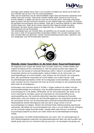 woningen geen politiek issue meer is en huurders inmiddels een derde tot de helft van 
hun inkomen aan de huur van hun woning besteden. 
Maar aan de onderkant van de inkomensladder begint deze permanente opwaartse druk 
steeds meer pijn te doen. Daar leven mensen steeds vaker vooral om hun huur te 
kunnen betalen, in plaats van dat ze huren om te kunnen leven. Sommige corporaties 
gaan huurders met een minimum inkomen en een relatief hoge huur ontzien. Zij hoeven 
de jaarlijkse huurverhoging niet te betalen. Maar dat is inkomens politiek en daar hebben 
wij Den Haag voor. Maar op de manier waarmee Den Haag de sociale huurders 
behandeld, zal deze (grote) groep snel uitgeroeid zijn, en daarmede vervalt het 
bestaansrecht van de Corporaties. 
Het uiteindelijke doel van minister Blok, de opheffing van de sociale huursector, komt 
dan snel in zicht. En de gezamenlijke Corporaties hebben zich, bij alle maatregelen die 
door minister Blok zijn genomen, zonder noemenswaardig protest (lees: opkomen voor 
hun doelgroep) voor dit karretje laten spannen. 
Steeds meer huurders in de knel door huurverhogingen 
De stijgende huren zorgen dat steeds meer huurders meer huur moeten betalen dan 
volgens de Nibud-normen verantwoord is. Ook het aantal huurders dat volgens de 
definitie van het Sociaal en Cultureel Planbureau (SCP) / Nibud in armoede leeft stijgt. 
Corporaties claimen de huuropbrengsten nodig te hebben om de verhuurder- en 
saneringsheffingen te kunnen betalen, maar analyse van de financiën van corporaties 
leert, dat verschillende corporaties de ruimte hebben voor andere keuzes. Veel 
huurdersbelangenorganisaties vinden de huurstijgingen onaanvaardbaar, omdat steeds 
meer huurders de huur financieel niet meer op kunnen brengen en een groeiende groep 
leeft onder de armoedegrens. 
Huishoudens met inkomens boven € 34.085,= krijgen wederom te maken met een 
inkomensafhankelijke huurverhoging. Voor de geliberaliseerde woningen kan zelfs een 
huurverhoging tot 7,5% gelden, afhankelijk van de verhuurbaarheid. Als reden om de 
huren maximaal te verhogen, geven de corporaties de verhuurderheffing en de 
saneringsheffing aan. Die verplichte afdrachten beperken inderdaad de financiële 
speelruimte, maar een analyse van de financiële gegevens van corporaties op basis van 
de verscherpte normen van de toezichthouders (Centraal FondsVolkshuisvesting en het 
Waarborgfonds Sociale Woningbouw) laat zien dat er enige ruimte is om de 
huurverhogingen te matigen. Sterker het Centraal Fonds Volkshuisvesting waarschuwt 
corporaties, dat beleid van huurmaximalisatie een risico is en kan leiden tot de verhoging 
van de minimaal nodige financiële buffer. Casade heeft zoals hiervoor vermeld de 
huurverhoging beperkt op advies van onder andere de huurdersbelangenvereniging 
HVOW. 
De onderzoeken van RIGO (Onderzoeksbureau van woon- leef- en werkomgeving) en 
OTB (Wetenschappelijk onderzoek van gebouwdeomgeving) laten zien dat huurders een 
steeds groter deel van hun inkomen kwijt zijn aan huur- en woonlasten als gevolg van 
3 
 