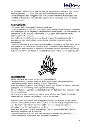 het huurbeleid. Het OTB-onderzoek laat zien dat met name voor een groot deel van de 
inkomensgroep tot € 33.000,= met recht op huurtoeslag de huurprijs voor een 
schrikbarend groot deel zal liggen boven de huurquote die het Nibud acceptabel vindt. 
Het RIGO-onderzoek laat zien dat het huurbeleid van dit kabinet zal leiden tot toename 
van de armoede. 
Huurtoeslag 
Huurtoeslag is een tegemoetkoming in de huurkosten. 
Of men in aanmerking komt voor huurtoeslag is van vele factoren afhankelijk. Zo mag de 
huur niet hoger zijn dan de jaarlijks vastgestelde huurtoeslaggrens. Ook van belang is uw 
persoonlijke situatie zoals de samenstelling van uw gezin, de hoogte van het/de 
inkomen(s) en het vermogen. 
Veel problemen met de huurtoeslag worden veroorzaakt doordat gegevens bij de 
aanvraag niet juist en/of volledig zijn en doordat niet altijd wijzigingen worden 
doorgegeven. 
Omdat de regels van de huurtoeslag best ingewikkeld zijn biedt de HVOW u aan u hierbij 
behulpzaam te zijn. Uiteraard is dit gratis. Mocht u behoefte hebben aan hulp bij de 
aanvraag van de huurtoeslag of bij lopende problemen hierover, aarzel dan niet contact 
met ons op te nemen. Op het einde van deze Nieuwsbrief vindt u onze contactgegevens. 
Warmtewet 
Na tien jaar is de warmtewet een feit (per 1 januari 2014). 
Deze wet kent vier systemen, namelijk: warm koude opslag, blokverwarming en 
collectieve duurzame warmte levering en stads verwarming. 
Warm Koude Opslag (wko) is verwarming en koeling door middel van een wko installatie. 
Deze zorgt voor verwarming, warm tapwater en koeling. 
De wko installatie is eigendom van Casade Energie BV. Zij beheert deze installatie zorgt 
voor het onderhoud. 
Uw verwarming, warm tapwater en koeling wordt geleverd door Casade Energie BV. 
Blokverwarming met een centrale ketel in flat of het complex. 
4 
Probleem vormt de jaarlijkse afrekening per huishouden en verdeling van de kosten. 
Door de Autoriteit Consument en Markt (ACM) is een maximale prijs vastgesteld. Dit is 
voor 2014 een vastrecht van maximaal € 254,= en voor 1Gigajoule (voorheen 
kilowattuur) voor 2014 een maximum van € 24,= 
Volgens de warmtewet heeft dit ook gevolgen voor het puntenstelsel WWS (woning 
waardering stelsel) sociale woningbouw. 
De redenering hierachter luidt: niet meer betalen dan anderen met gas in huis. Zij 
kunnen immers niet overstappen naar een andere leverancier. 
 