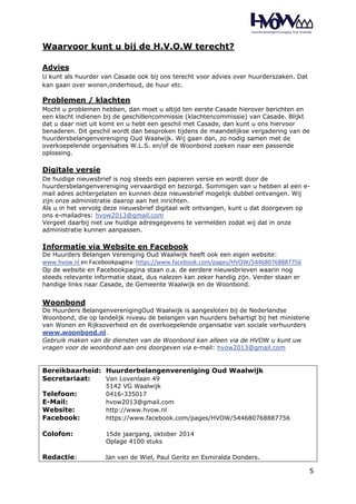 5 
Waarvoor kunt u bij de H.V.O.W terecht? 
Advies 
U kunt als huurder van Casade ook bij ons terecht voor advies over huurderszaken. Dat 
kan gaan over wonen,onderhoud, de huur etc. 
Problemen / klachten 
Mocht u problemen hebben, dan moet u altijd ten eerste Casade hierover berichten en 
een klacht indienen bij de geschillencommissie (klachtencommissie) van Casade. Blijkt 
dat u daar niet uit komt en u hebt een geschil met Casade, dan kunt u ons hiervoor 
benaderen. Dit geschil wordt dan besproken tijdens de maandelijkse vergadering van de 
huurdersbelangenvereniging Oud Waalwijk. Wij gaan dan, zo nodig samen met de 
overkoepelende organisaties W.L.S. en/of de Woonbond zoeken naar een passende 
oplossing. 
Digitale versie 
De huidige nieuwsbrief is nog steeds een papieren versie en wordt door de 
huurdersbelangenvereniging vervaardigd en bezorgd. Sommigen van u hebben al een e-mail 
adres achtergelaten en kunnen deze nieuwsbrief mogelijk dubbel ontvangen. Wij 
zijn onze administratie daarop aan het inrichten. 
Als u in het vervolg deze nieuwsbrief digitaal wilt ontvangen, kunt u dat doorgeven op 
ons e-mailadres: hvow2013@gmail.com 
Vergeet daarbij niet uw huidige adresgegevens te vermelden zodat wij dat in onze 
administratie kunnen aanpassen. 
Informatie via Website en Facebook 
De Huurders Belangen Vereniging Oud Waalwijk heeft ook een eigen website: 
www.hvow.nl en Facebookpagina: https://www.facebook.com/pages/HVOW/544680768887756 
Op de website en Facebookpagina staan o.a. de eerdere nieuwsbrieven waarin nog 
steeds relevante informatie staat, dus nalezen kan zeker handig zijn. Verder staan er 
handige links naar Casade, de Gemeente Waalwijk en de Woonbond. 
Woonbond 
De Huurders BelangenverenigingOud Waalwijk is aangesloten bij de Nederlandse 
Woonbond, die op landelijk niveau de belangen van huurders behartigt bij het ministerie 
van Wonen en Rijksoverheid en de overkoepelende organisatie van sociale verhuurders 
www.woonbond.nl . 
Gebruik maken van de diensten van de Woonbond kan alleen via de HVOW u kunt uw 
vragen voor de woonbond aan ons doorgeven via e-mail: hvow2013@gmail.com 
Bereikbaarheid: Huurderbelangenvereniging Oud Waalwijk 
Secretariaat: Van Lovenlaan 49 
5142 VG Waalwijk 
Telefoon: 0416-335017 
E-Mail: hvow2013@gmail.com 
Website: http://www.hvow.nl 
Facebook: https://www.facebook.com/pages/HVOW/544680768887756 
Colofon: 15de jaargang, oktober 2014 
Oplage 4100 stuks 
Redactie: Jan van de Wiel, Paul Geritz en Esmiralda Donders. 
 