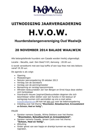 UITNODIGING JAARVERGADERING 
H.V.O.W. 
Huurdersbelangenvereniging Oud Waalwijk 
20 NOVEMBER 2014 BALADE WAALWIJK 
Alle belangstellende huurders van Casade worden hierbij uitgenodigd. 
Locatie : BaLaDe, zaal: Den Deel/’t Erf, Aanvang : 20.00 uur. 
U wordt verwelkomt met een kop koffie of een kop thee met iets lekkers 
vanaf 19.30 uur. 
De agenda is als volgt: 
• Opening 
• Mededelingen 
• Notulen jaarvergadering 20 oktober 2013 
• Verslag van de secretaris 
• Verslag van de penningmeester 
• Benoeming en verslag kascommissie 
• Aftreden bestuursleden Jan Van Bergen en Ernst Kaya deze stellen 
zich herkiesbaar 
• Voordracht nieuwe (aspirant)bestuursleden degenen die zich 
beschikbaar willen stellen voor een functie in het bestuur of 
werkgroep kunnen zich aanmelden op ons e-mail adres 
hvow2013@gmail.com dit kan tot een uur voor de ledenvergadering 
• Inleiding over het thema “Woonlasten, Betaalbaarheid, Armoedebeleid 
en Schoon, Heel en Veilig”. 
PAUZE 
• Spreker namens Casade, Wilma Dekkers over het thema: 
“Woonlasten, Betaalbaarheid en Armoedebeleid”. 
• Spreker namens Casade, Jeroen Cools over het thema: 
“Schoon, Heel en Veilig”. 
• Afsluiting 
• Onder genot van een hapje en drankje kunnen we nog wat 
napraten. 

