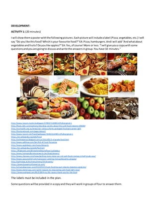 DEVELOPMENT:
ACTIVITY 1: (20 minutes)
I will showthemaposterwiththe followingpictures.Eachpicture will includealabel (Pizza,vegetables,etc.) Iwill
say “Do youlike thisfood?Whichisyour favourite food?”EA:Pizza,hamburgers.AndIwill add“Andwhatabout
vegetablesandfruits?Doyoulike apples?”EA:Yes,of course!More or less.“Iwill give youa copywithsome
questionsandyouare goingto discussandwrite the answersingroup.You have 10 minutes.”
http://www.1zoom.me/en/wallpaper/374967/z10000.4/%26original=1
http://food.ndtv.com/opinions/shocking-secrets-about-the-junk-food-industry-696069
http://ourhealth.org.au/news/star-rating-scheme-packaged-food-gets-green-light
http://foodandsnack.com/pages/about/
http://www.1zoom.net/Food/wallpaper/334525/z4905.3/%26original=1
https://en.wikipedia.org/wiki/Food
http://tellmepenas.blogspot.com.ar/2013/05/3-rd-grade-food.html
http://www.wikihow.com/Get-Rid-of-Food-Poisoning
http://www.applebees.com/menu/desserts
https://en.wikipedia.org/wiki/Nutrient
https://flipboard.com/@charleneblount/food-1ql3abduz
http://www.homeandfamilynetwork.com/food/dessert/
http://www.cbsnews.com/news/getting-more-sleep-can-cut-junk-food-cravings-in-half-study-says/
http://www.savourychef.com/vancouver-catering-menus/desserts-canapes/
http://tgifridays.at/en/menu/menu/39-desserts/
https://www.bungenorthamerica.com/
http://atlantablackstar.com/2014/03/21/junk-food-big-part-obesity-diabetes-epidemic/
http://www.doctorsays.com.ng/10-reasons-to-stop-eating-junk-food-right-now/
https://www.wattpad.com/85255859-my-life-i-guess-thank-you-for-the-food
The labels must be included in the plan.
Some questionswill be provided inacopy and theywill workingroups of four to answerthem.
 