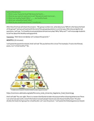 Look at the pictures:
1. Which isyour favourite food? Myfavourite foodis…..
2. What do your parentswantyouto eat? My parentswant me to eat…
3. Which are healthyfoods?Why? ……….are healthyfoods.
4. Which are unhealthyfoods?Why?
5. What do you usuallyeatathome? I usuallyeat….
Aftertheyfinishwe willshare the answers. “OK,groupnumberone,whataboutyou?Whichisthe favourite food
of the group?”and we will workwiththe restof the groups/questionsinasimilarway.Afterdiscussingthe last
questions,Iwill say:“Isithealthytoeat pasta/pizza almosteveryday?Why?Whynot?”I will encourage students
to tell me aboutthe Healthyeatingpyramid.
Transition:“Well done everybody. Let’sanalysethe pyramid.”
ACIVITY2: (15 minutes)
I will paste the pyramidonboard.And I will ask“Do youbelieve thisistrue?Forexample,if Ieata lotof bread,
pasta,rice? Isthat healthy?”No.
https://commons.wikimedia.org/wiki/File:Loma_Linda_University_Vegetarian_Food_Pyramid.jpg
AndI will add“You are right.There isa newer distribution totake intoaccountwhenchoosingwhatto eat.There
isan americanplanwitha lotof informationtoteachpeople how toeat and choose healthyfood.Thisplan
dividesthe foodinto5groupsfor a healthydiet.Let’ssee the picture.”Iwill paste the followingpictureonboard.
 