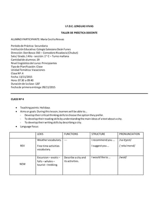 I.F.D.C. LENGUAS VIVAS
TALLER DE PRÁCTICA DOCENTE
ALUMNO PARTICIPANTE:María CeciliaNievas
Períodode Práctica: Secundaria
InstituciónEducativa:ColegioSalesianoDeánFunes
Dirección:DonBosco 350 – ComodoroRivadavia(Chubut)
Sala/ Grado / Año - sección:1ro
C – Turno mañana
Cantidadde alumnos:29
Nivel lingüísticodel curso:Principiantes
Tipode Planificación:Clase
UnidadTemática:Vacaciones
Clase Nº:4
Fecha:13/11/2015
Hora: 07:30 a 09:40
Duraciónde laclase:120’
Fechade primeraentrega:09/11/2015
CLASS Nº 4
 Teachingpoints: Holidays
 Aimsor goals:Duringthislesson,learnerswill be able to…
- Developtheircritical thinkingskillstochoose the optiontheyprefer.
- To developtheirreadingskillsbyunderstandingthe mainideasof atextabout a city.
- To developtheirwritingskillsbydescribinga city.
 Language focus:
LEXIS FUNCTIONS STRUCTURE PRONUNCIATION
REV
Weathervocabulary.
Free time activities
vocabulary.
--- I recommendyou….
I suggestyou…
/səˈdʒest/
/ˌrekəˈmend/
NEW
Excursion – exotic–
falls– whales –
tourist– trekking.
Describe acity and
itsactivities.
I wouldlike to… /wʊd/
 