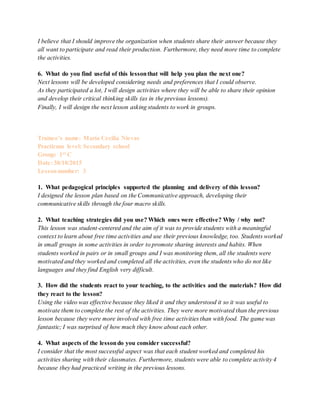 I believe that I should improve the organization when students share their answer because they
all want to participate and read their production. Furthermore, they need more time to complete
the activities.
6. What do you find useful of this lessonthat will help you plan the next one?
Next lessons will be developed considering needs and preferences that I could observe.
As they participated a lot, I will design activities where they will be able to share their opinion
and develop their critical thinking skills (as in the previous lessons).
Finally, I will design the next lesson asking students to work in groups.
Trainee’s name: María Cecilia Nievas
Practicum level: Secondary school
Group: 1st C
Date: 30/10/2015
Lessonnumber: 3
1. What pedagogical principles supported the planning and delivery of this lesson?
I designed the lesson plan based on the Communicative approach, developing their
communicative skills through the four macro skills.
2. What teaching strategies did you use? Which ones were effective? Why / why not?
This lesson was student-centered and the aim of it was to provide students with a meaningful
context to learn about free time activities and use their previous knowledge, too. Students worked
in small groups in some activities in order to promote sharing interests and habits. When
students worked in pairs or in small groups and I was monitoring them, all the students were
motivated and they worked and completed all the activities, even the students who do not like
languages and they find English very difficult.
3. How did the students react to your teaching, to the activities and the materials? How did
they react to the lesson?
Using the video was effective because they liked it and they understood it so it was useful to
motivate them to complete the rest of the activities. They were more motivated than the previous
lesson because they were more involved with free time activities than with food. The game was
fantastic; I was surprised of how much they know about each other.
4. What aspects of the lessondo you consider successful?
I consider that the most successful aspect was that each student worked and completed his
activities sharing with their classmates. Furthermore, students were able to complete activity 4
because they had practiced writing in the previous lessons.
 