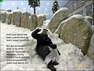 Until now Dubai has been a destination for warm beach holidays.  But the ski slope is likely to be most popular, especially for residents, during Dubai's harsh summer when temperatures reach well above 40C.  WimpySoft 