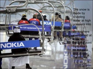 The snow is made by shooting water at high pressure into an atmosphere maintained at around freezing point by coolers both below and above the slopes.  