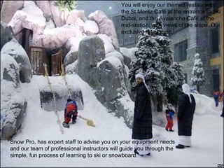 Snow Pro, has expert staff to advise you on your equipment needs and our team of professional instructors will guide you through the simple, fun process of learning to ski or snowboard.  You will enjoy our themed restaurants; the St Moritz Café at the entrance to Ski Dubai, and the Avalanche Café at the mid-station, with views of the slope. Our exclusive retail shop, 