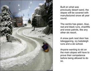 Built on what was previously desert sand, the slopes will be covered with manufactured snow all year round.  The centre has green, blue, red and black runs, chairlifts and snow patrols, like any other ski resort.  A snow park next door has tobogganing, icy bobsleigh runs and a ski school.  Anyone wanting to ski on the main slopes will have to prove their competence before being allowed to do so.  