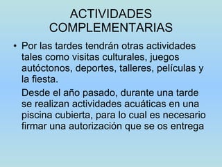 ACTIVIDADES COMPLEMENTARIAS Por las tardes tendrán otras actividades tales como visitas culturales, juegos autóctonos, deportes, talleres, películas y la fiesta. Desde el año pasado, durante una tarde se realizan actividades acuáticas en una piscina cubierta, para lo cual es necesario firmar una autorización que se os entrega 