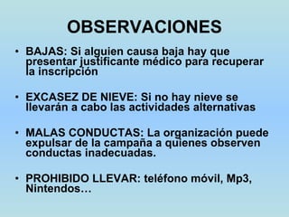 OBSERVACIONES BAJAS: Si alguien causa baja hay que presentar justificante médico para recuperar la inscripción EXCASEZ DE NIEVE: Si no hay nieve se llevarán a cabo las actividades alternativas MALAS CONDUCTAS: La organización puede expulsar de la campaña a quienes observen conductas inadecuadas. PROHIBIDO LLEVAR: teléfono móvil, Mp3, Nintendos… 