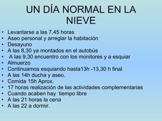 UN DÍA NORMAL EN LA NIEVE Levantarse a las 7,45 horas Aseo personal y arreglar la habitación Desayuno A las 8,30 ya montados en el autobús  A las 9,30 encuentro con los monitores y a esquiar Almuerzo Continuamos esquiando hasta13h -13,30 h final A las 14h ducha y aseo. Comida 15h Aprox. 17 horas realización de las actividades complementarias Cuando acaben hay  tiempo libre  A las 21 horas la cena A las 22 a dormir. 