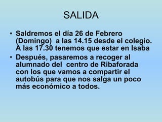 SALIDA Saldremos el día 26 de Febrero (Domingo)  a las 14.15 desde el colegio. A las 17.30 tenemos que estar en Isaba Después, pasaremos a recoger al alumnado del  centro de Ribaforada  con los que vamos a compartir el autobús para que nos salga un poco más económico a todos. 