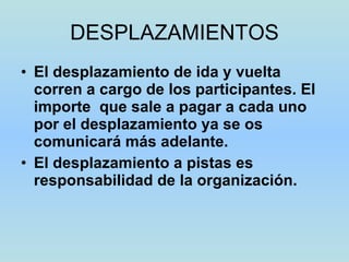 DESPLAZAMIENTOS El desplazamiento de ida y vuelta corren a cargo de los participantes. El importe  que sale a pagar a cada uno por el desplazamiento ya se os comunicará más adelante. El desplazamiento a pistas es responsabilidad de la organización. 